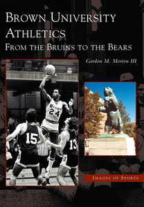 Brown University Athletics: From the Bruins to the Bears, by Gordon M. Morton III