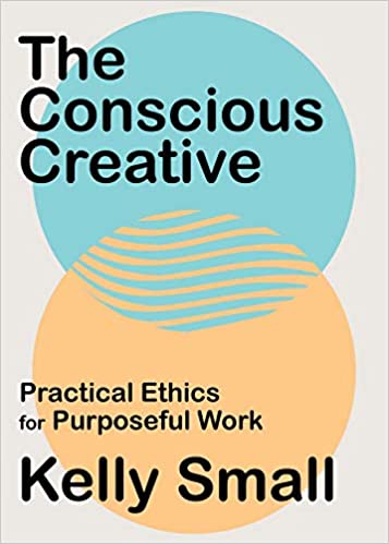 Conscious Creative, The: Practical Ethics for Purposeful Work by Kelly Small