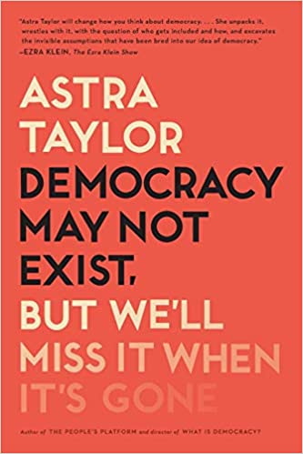 Democracy May Not Exist, but We'll Miss It When It's Gone by Astra Taylor